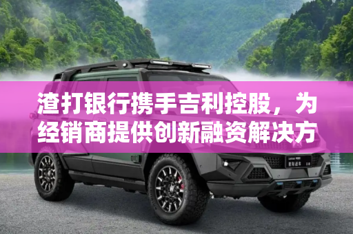 渣打银行携手吉利控股，为经销商提供创新融资解决方案,提供经销商融资 渣打银行/吉利控股合作
