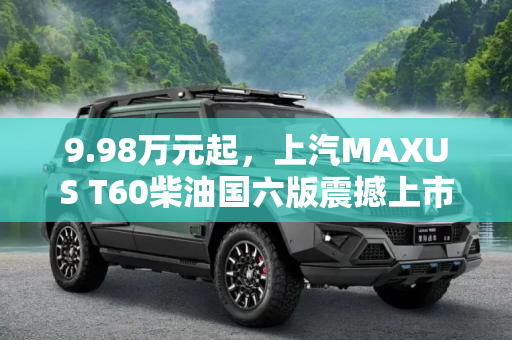 9.98万元起，上汽MAXUS T60柴油国六版震撼上市,9.98万元起 上汽MAXUS T60柴油国六上市