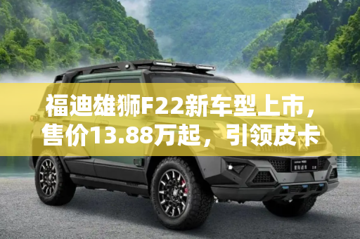 福迪雄狮F22新车型上市，售价13.88万起，引领皮卡新风尚,售13.88万起 福迪雄狮F22新增车型上市