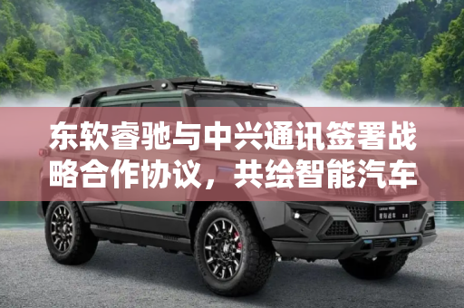 东软睿驰与中兴通讯签署战略合作协议，共绘智能汽车新蓝图,东软睿驰与中兴通讯签署战略合作协议