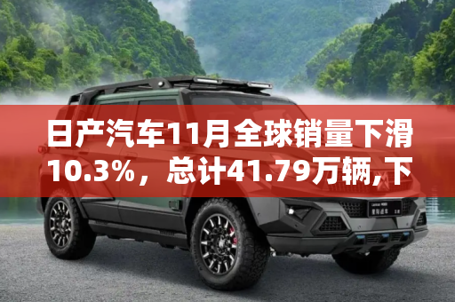 日产汽车11月全球销量下滑10.3%，总计41.79万辆,下滑10.3% 日产11月全球销量41.79万辆