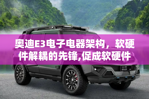 奥迪E3电子电器架构，软硬件解耦的先锋,促成软硬件解耦 聊奥迪E3电子电器架构