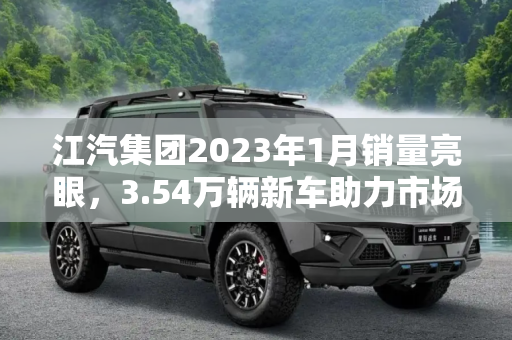 江汽集团2023年1月销量亮眼，3.54万辆新车助力市场复苏,江汽集团2023年1月销售3.54万辆新车！