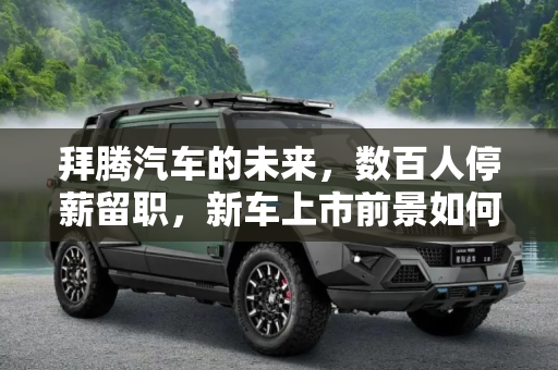 拜腾汽车的未来，数百人停薪留职，新车上市前景如何？,新车能否如期上市？拜腾数百人停薪留职