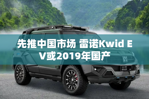 先推中国市场 雷诺Kwid EV或2019年国产