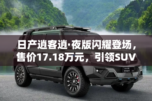 日产逍客逍·夜版闪耀登场，售价17.18万元，引领SUV新风尚,售17.18万元 日产逍客逍·夜版正式上市