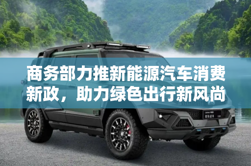 商务部力推新能源汽车消费新政，助力绿色出行新风尚,商务部：谋划新政提振新能源汽车消费