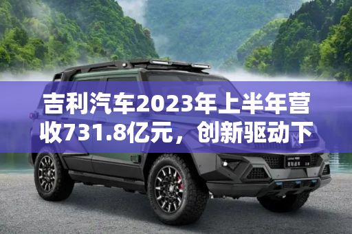 吉利汽车2023年上半年营收731.8亿元，创新驱动下的增长引擎,吉利汽车2023年上半年营收731.8亿元