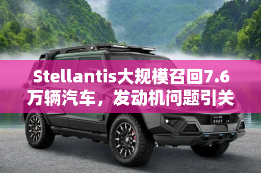 Stellantis大规模召回7.6万辆汽车，发动机问题引关注,Stellantis因发动机问题召回7.6万辆车