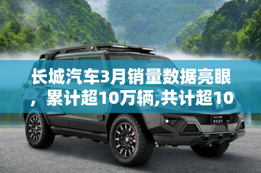 长城汽车3月销量数据亮眼，累计超10万辆,共计超10万辆 长城汽车公布3月销量数据