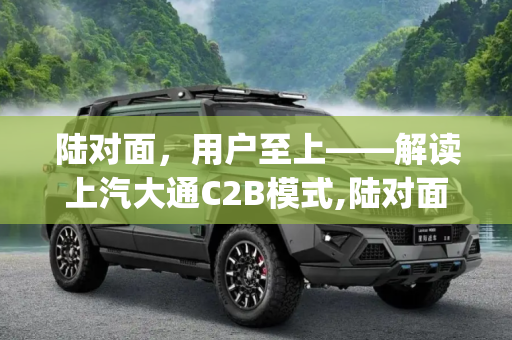 陆对面，用户至上——解读上汽大通C2B模式,陆对面|用户至上 解读上汽大通C2B模式