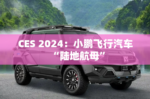 CES 2024：小鹏飞行汽车“陆地航母”