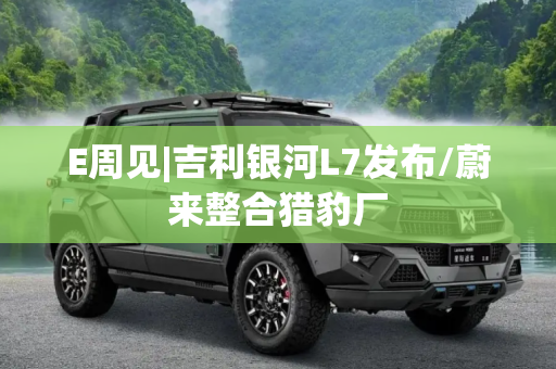 E周见|吉利银河L7发布/蔚来整合猎豹厂