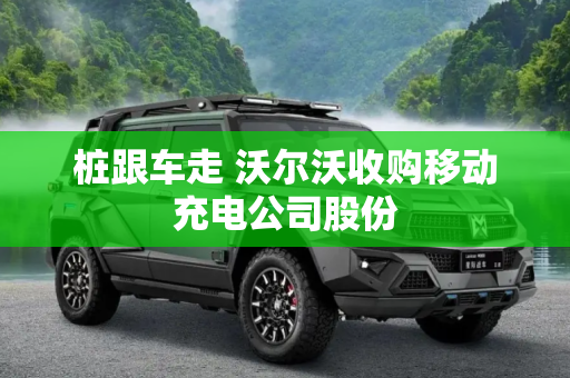 桩跟车走 沃尔沃收购移动充电公司股份