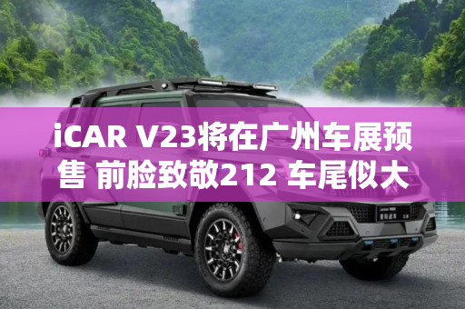 iCAR V23将在广州车展预售 前脸致敬212 车尾似大G 或售11.98万元