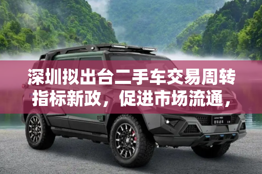 深圳拟出台二手车交易周转指标新政，促进市场流通，激发市场活力,深圳拟出台二手车交易周转指标新政