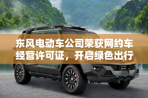 东风电动车公司荣获网约车经营许可证，开启绿色出行新篇章,东风电动车公司获得网约车经营许可证