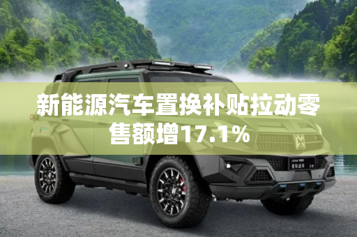 新能源汽车置换补贴拉动零售额增17.1%