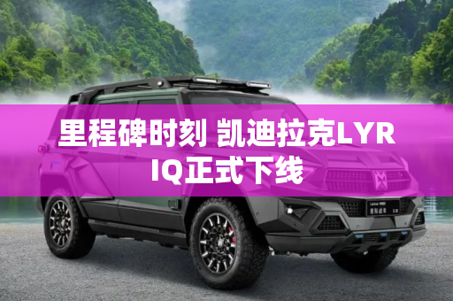 里程碑时刻 凯迪拉克LYRIQ正式下线