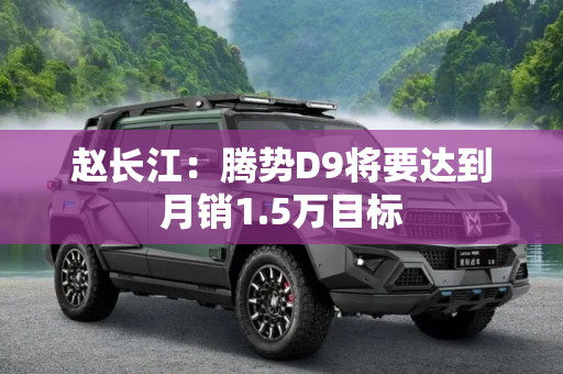 赵长江：腾势D9将要达到月销1.5万目标