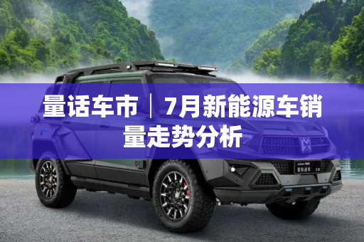 量话车市│7月新能源车销量走势分析
