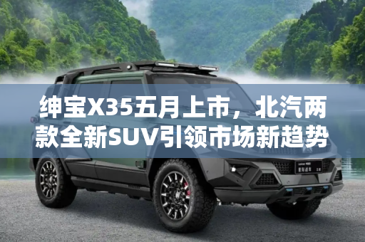 绅宝X35五月上市，北汽两款全新SUV引领市场新趋势,绅宝X35将5月上市 北汽两款全新SUV消息