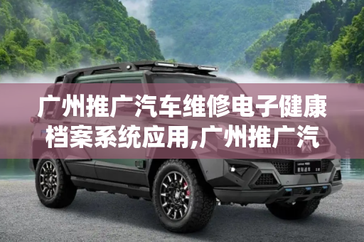 广州推广汽车维修电子健康档案系统应用,广州推广汽车维修电子健康档案系统应用