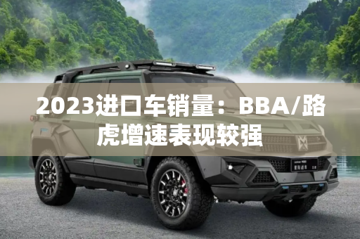 2023进口车销量：BBA/路虎增速表现较强