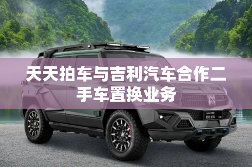 天天拍车与吉利汽车合作二手车置换业务