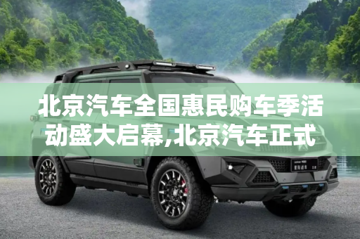 北京汽车全国惠民购车季活动盛大启幕,北京汽车正式开启全国惠民购车季活动