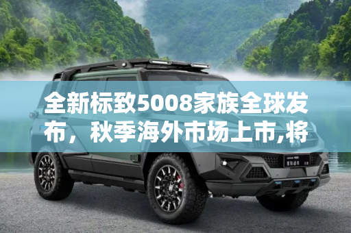 全新标致5008家族全球发布，秋季海外市场上市,将秋季海外上市 全新标致5008家族发布