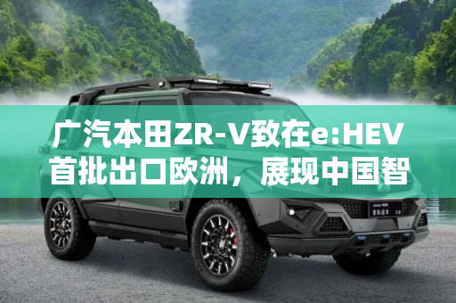 广汽本田ZR-V致在e:HEV首批出口欧洲，展现中国智造新实力,广汽本田首批ZR-V致在e:HEV出口欧洲