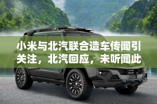 小米与北汽联合造车传闻引关注，北汽回应，未听闻此事,小米/北汽联合造电车？北汽：没听说过