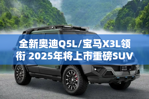 全新奥迪Q5L/宝马X3L领衔 2025年将上市重磅SUV（上）