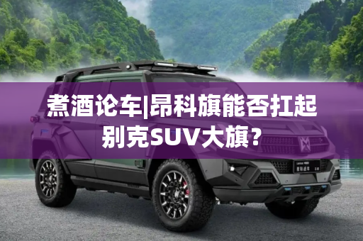 煮酒论车|昂科旗能否扛起别克SUV大旗？