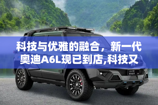 科技与优雅的融合，新一代奥迪A6L现已到店,科技又不失优雅 新一代奥迪A6L已到店