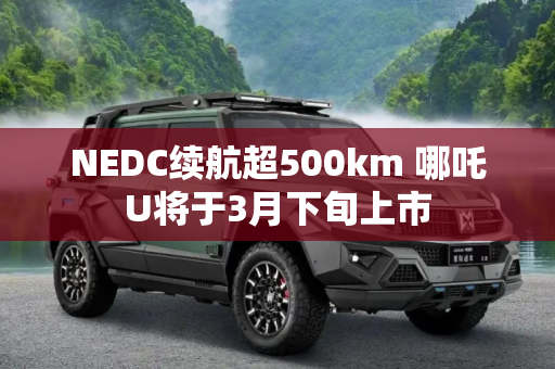 NEDC续航超500km 哪吒U将于3月下旬上市