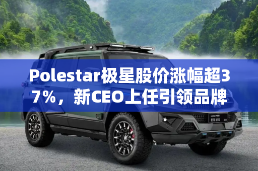 Polestar极星股价涨幅超37%，新CEO上任引领品牌新篇章,股价涨幅超37% Polestar极星任命新CEO
