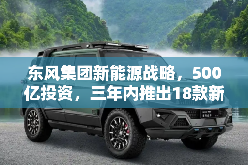东风集团新能源战略，500亿投资，三年内推出18款新车型,东风：投入500亿 三年内推18款新能源车