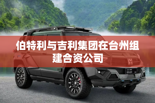 伯特利与吉利集团在台州组建合资公司