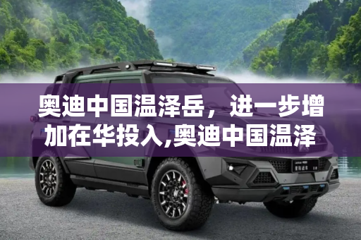 奥迪中国温泽岳，进一步增加在华投入,奥迪中国温泽岳：进一步增加在华投入