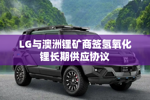 LG与澳洲锂矿商签氢氧化锂长期供应协议
