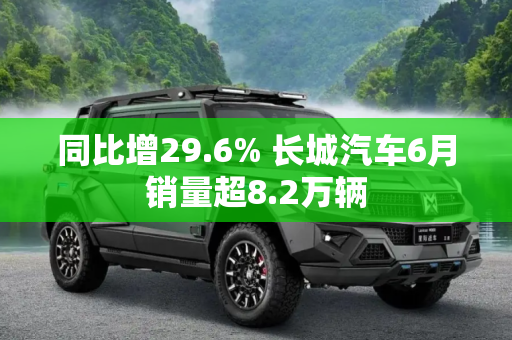同比增29.6% 长城汽车6月销量超8.2万辆