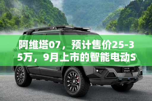 阿维塔07，预计售价25-35万，9月上市的智能电动SUV新星,预计25-35万 阿维塔07有望于9月上市