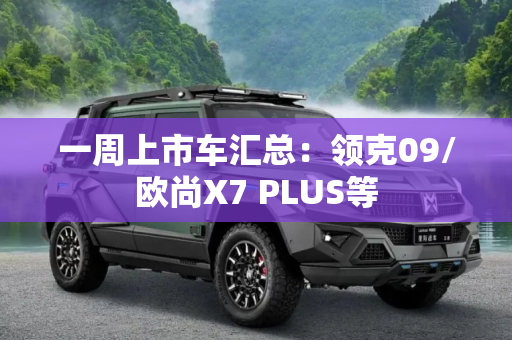 一周上市车汇总：领克09/欧尚X7 PLUS等
