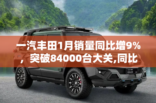 一汽丰田1月销量同比增9%，突破84000台大关,同比增9% 一汽丰田1月销量达84000台