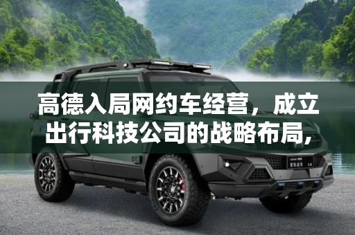 高德入局网约车经营，成立出行科技公司的战略布局,入局网约车经营 高德成立出行科技公司