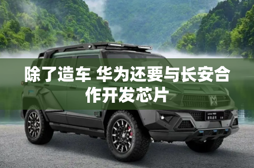 除了造车 华为还要与长安合作开发芯片