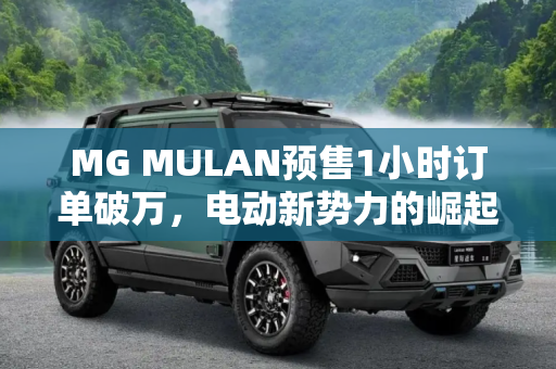 MG MULAN预售1小时订单破万，电动新势力的崛起,MG MULAN预售1小时左右订单完成破万