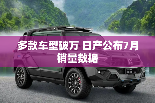 多款车型破万 日产公布7月销量数据
